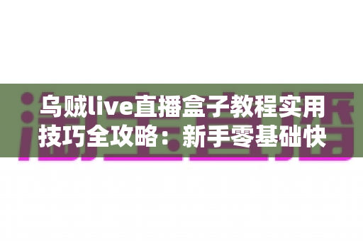 乌贼live直播盒子教程实用技巧全攻略：新手零基础快速上手，进阶主播效率翻倍的完整指南
