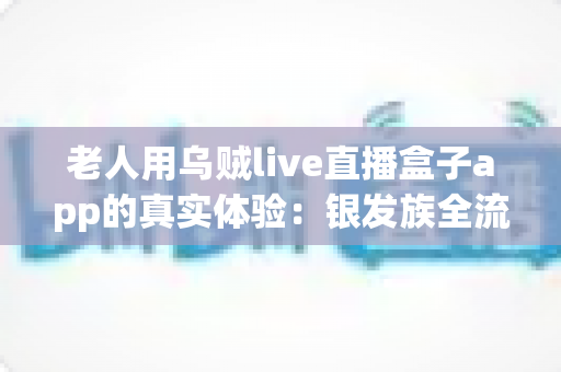 老人用乌贼live直播盒子app的真实体验：银发族全流程实测报告，操作难度、适老化设计与观看效果深度解析