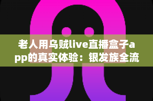 老人用乌贼live直播盒子app的真实体验：银发族全流程实测报告，操作难度、适老化设计与观看效果深度解析
