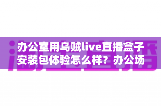 办公室用乌贼live直播盒子安装包体验怎么样?办公场景下的安装与使用感受全面解析 办公室用乌贼live直播盒子安装包体验怎么样?办公场景下的安装与使用感受全面解析
