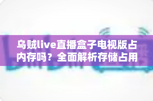 乌贼live直播盒子电视版占内存吗？全面解析存储占用与优化技巧