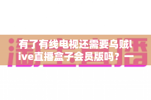 有了有线电视还需要乌贼live直播盒子会员版吗？一文看懂两者差异，帮你省下冤枉钱