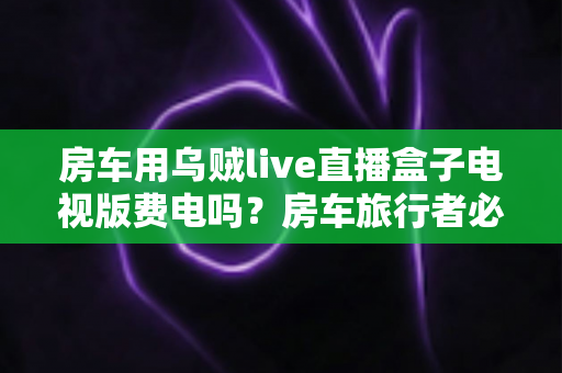 房车用乌贼live直播盒子电视版费电吗?房车旅行者必读的功耗真相与省电全攻略 房车用乌贼live直播盒子电视版费电吗?房车旅行者必读的功耗真相与省电全攻略