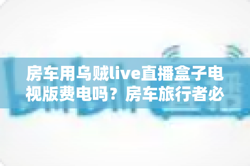 房车用乌贼live直播盒子电视版费电吗？房车旅行者必读的功耗真相与省电全攻略