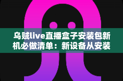 乌贼live直播盒子安装包新机必做清单:新设备从安装到畅玩的保姆级指南 乌贼live直播盒子安装包新机必做清单:新设备从安装到畅玩的保姆级指南