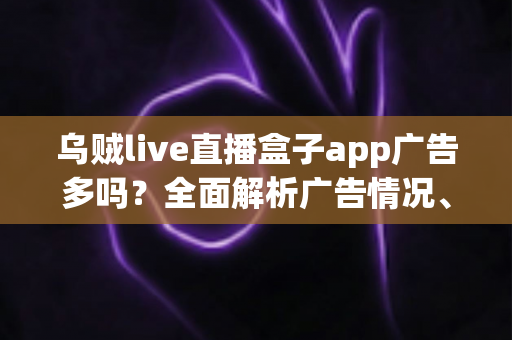 乌贼live直播盒子app广告多吗？全面解析广告情况、使用体验与实用避坑指南