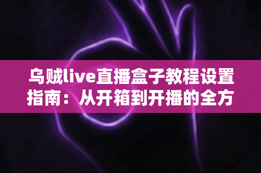 乌贼live直播盒子教程设置指南:从开箱到开播的全方位配置攻略 乌贼live直播盒子教程设置指南:从开箱到开播的全方位配置攻略