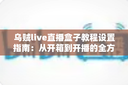乌贼live直播盒子教程设置指南：从开箱到开播的全方位配置攻略