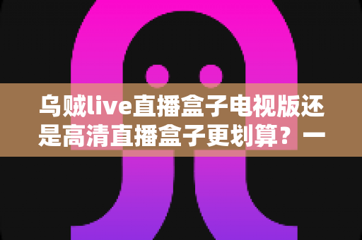 乌贼live直播盒子电视版还是高清直播盒子更划算？一篇讲透选购逻辑与性价比的全景指南