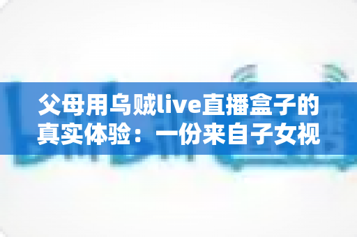 父母用乌贼live直播盒子的真实体验:一份来自子女视角的深度使用报告 父母用乌贼live直播盒子的真实体验:一份来自子女视角的深度使用报告