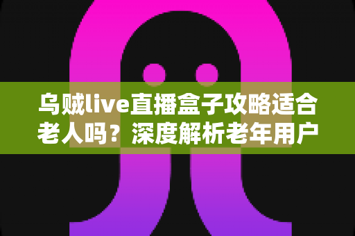 乌贼live直播盒子攻略适合老人吗？深度解析老年用户使用体验、上手难点与实用指南