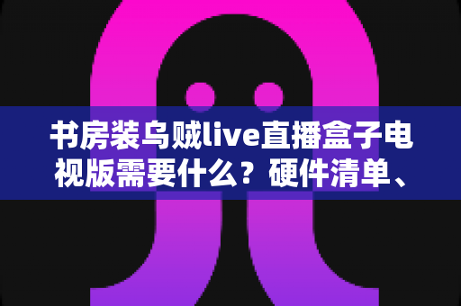 书房装乌贼live直播盒子电视版需要什么？硬件清单、网络要求与安装步骤全解析
