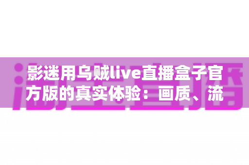 影迷用乌贼live直播盒子官方版的真实体验：画质、流畅度与日常使用全方位评测分享