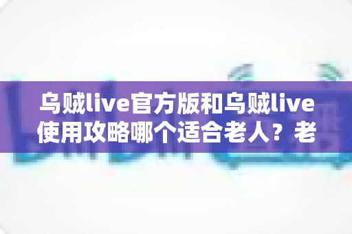 乌贼live官方版和乌贼live使用攻略哪个适合老人？老年人使用指南全解析