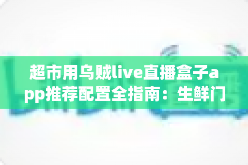 超市用乌贼live直播盒子app推荐配置全指南:生鲜门店直播带货的稳定方案 超市用乌贼live直播盒子app推荐配置全指南:生鲜门店直播带货的稳定方案