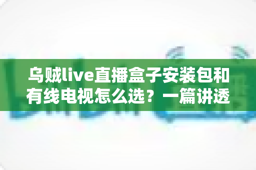 乌贼live直播盒子安装包和有线电视怎么选?一篇讲透区别、费用与适用人群的实用指南 乌贼live直播盒子安装包和有线电视怎么选?一篇讲透区别、费用与适用人群的实用指南