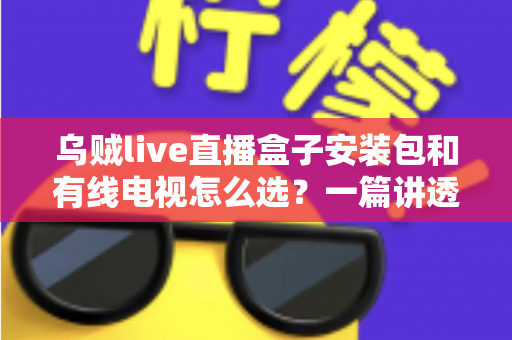 乌贼live直播盒子安装包和有线电视怎么选？一篇讲透区别、费用与适用人群的实用指南