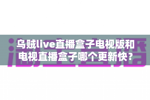 乌贼live直播盒子电视版和电视直播盒子哪个更新快?更新频率、功能与体验全方位深度对比 乌贼live直播盒子电视版和电视直播盒子哪个更新快?更新频率、功能与体验全方位深度对比