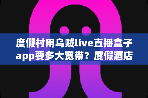 度假村用乌贼live直播盒子app要多大宽带?度假酒店直播网络配置全攻略 度假村用乌贼live直播盒子app要多大宽带?度假酒店直播网络配置全攻略