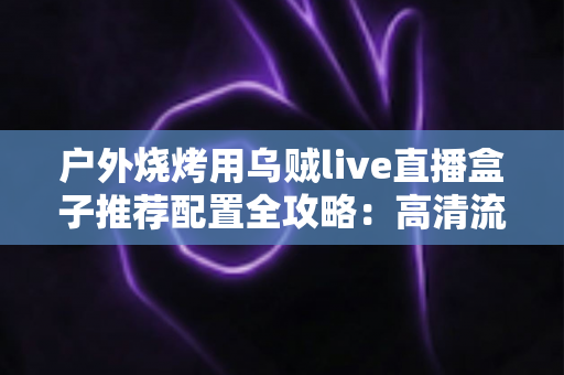 户外烧烤用乌贼live直播盒子推荐配置全攻略:高清流畅户外直播一站式方案 户外烧烤用乌贼live直播盒子推荐配置全攻略:高清流畅户外直播一站式方案