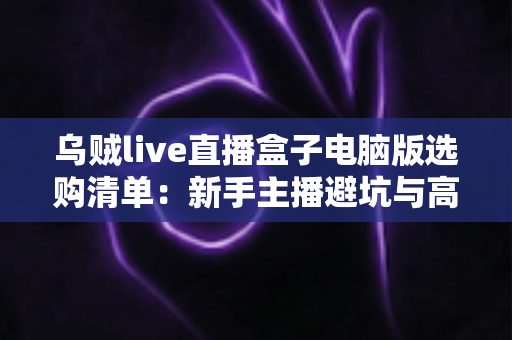 乌贼live直播盒子电脑版选购清单：新手主播避坑与高效开播的完整指南
