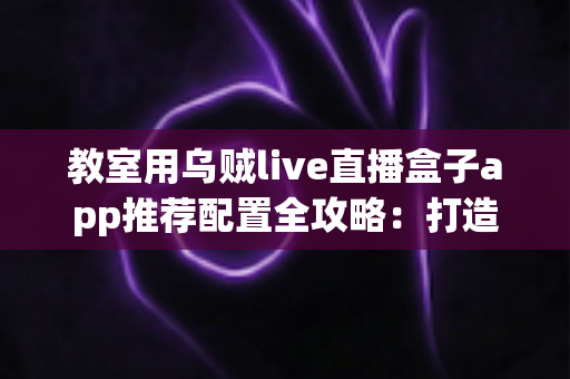 教室用乌贼live直播盒子app推荐配置全攻略:打造流畅稳定的智慧课堂直播方案 教室用乌贼live直播盒子app推荐配置全攻略:打造流畅稳定的智慧课堂直播方案