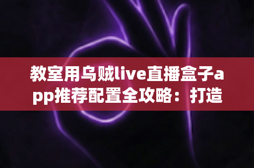 教室用乌贼live直播盒子app推荐配置全攻略：打造流畅稳定的智慧课堂直播方案