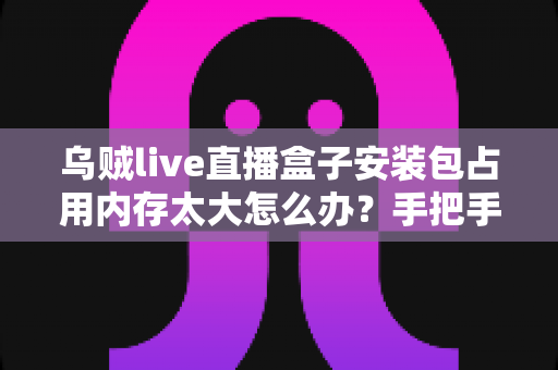 乌贼live直播盒子安装包占用内存太大怎么办?手把手教你彻底解决手机空间不足难题 乌贼live直播盒子安装包占用内存太大怎么办?手把手教你彻底解决手机空间不足难题
