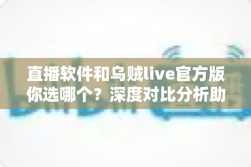 直播软件和乌贼live官方版你选哪个？深度对比分析助你找到最佳直播拍档