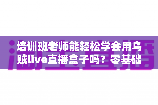 培训班老师能轻松学会用乌贼live直播盒子吗?零基础快速上手实操指南 培训班老师能轻松学会用乌贼live直播盒子吗?零基础快速上手实操指南