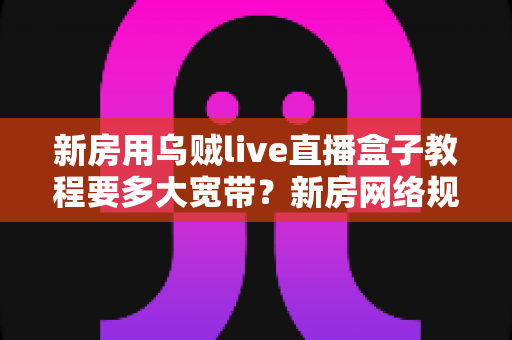 新房用乌贼live直播盒子教程要多大宽带?新房网络规划与直播盒子安装使用全攻略 新房用乌贼live直播盒子教程要多大宽带?新房网络规划与直播盒子安装使用全攻略