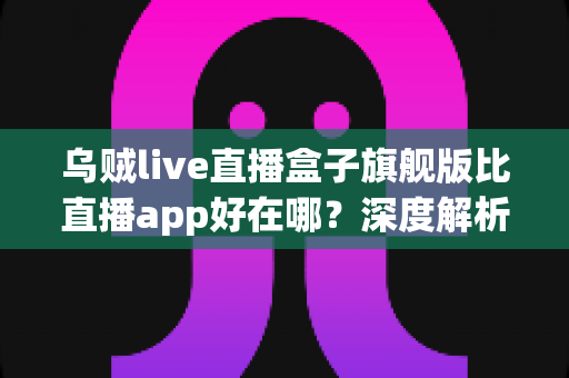 乌贼live直播盒子旗舰版比直播app好在哪？深度解析大屏直播新体验