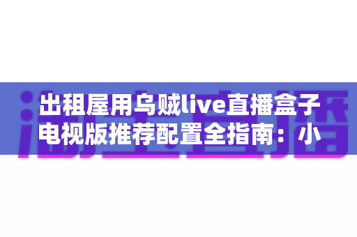 出租屋用乌贼live直播盒子电视版推荐配置全指南：小空间也能畅享大屏直播新体验