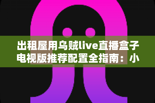 出租屋用乌贼live直播盒子电视版推荐配置全指南：小空间也能畅享大屏直播新体验