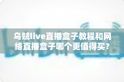乌贼live直播盒子教程和网络直播盒子哪个更值得买？新手入门与选购终极指南