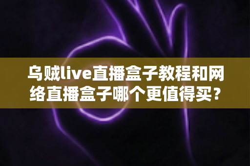 乌贼live直播盒子教程和网络直播盒子哪个更值得买？新手入门与选购终极指南