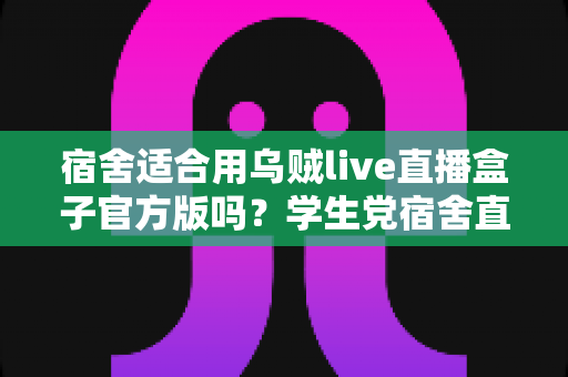 宿舍适合用乌贼live直播盒子官方版吗？学生党宿舍直播设备使用全攻略