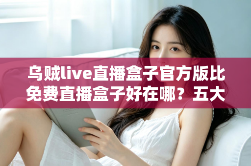 乌贼live直播盒子官方版比免费直播盒子好在哪?五大核心优势深度对比与正版避坑指南 乌贼live直播盒子官方版比免费直播盒子好在哪?五大核心优势深度对比与正版避坑指南