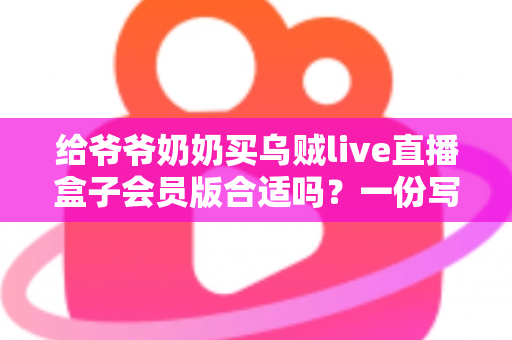给爷爷奶奶买乌贼live直播盒子会员版合适吗？一份写给子女的贴心选购指南