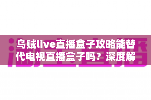 乌贼live直播盒子攻略能替代电视直播盒子吗？深度解析与实用指南助你做出明智选择