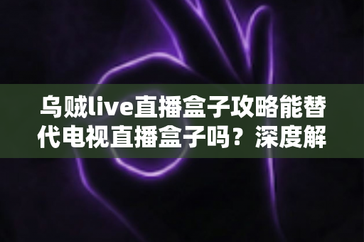 乌贼live直播盒子攻略能替代电视直播盒子吗？深度解析与实用指南助你做出明智选择