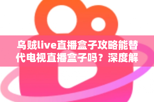 乌贼live直播盒子攻略能替代电视直播盒子吗？深度解析与实用指南助你做出明智选择