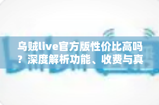 乌贼live官方版性价比高吗？深度解析功能、收费与真实使用价值