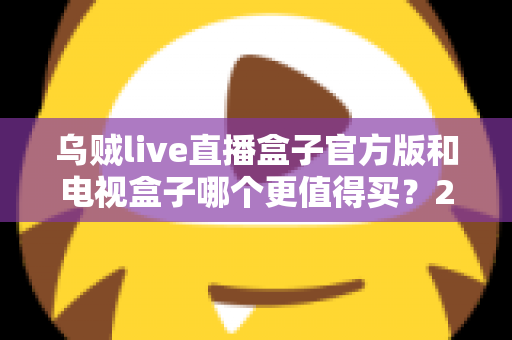 乌贼live直播盒子官方版和电视盒子哪个更值得买?2025最新选购全攻略,看完不踩坑 乌贼live直播盒子官方版和电视盒子哪个更值得买?2025最新选购全攻略,看完不踩坑