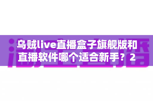 乌贼live直播盒子旗舰版和直播软件哪个适合新手?2025年新手主播入门设备选购深度指南 乌贼live直播盒子旗舰版和直播软件哪个适合新手?2025年新手主播入门设备选购深度指南