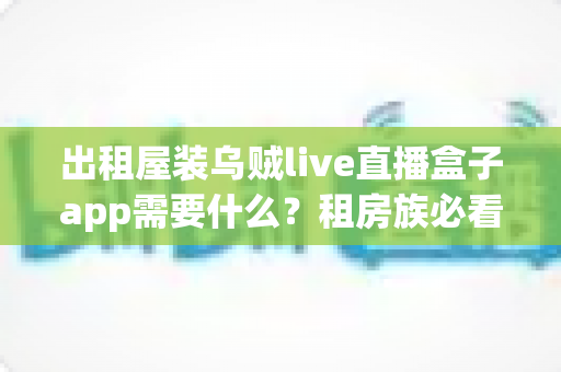 出租屋装乌贼live直播盒子app需要什么？租房族必看的安装条件、设备清单与避坑全指南