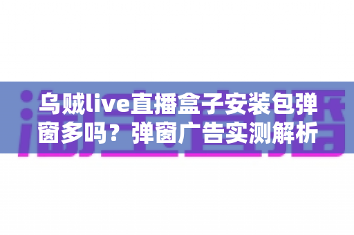 乌贼live直播盒子安装包弹窗多吗？弹窗广告实测解析与安装避坑全指南