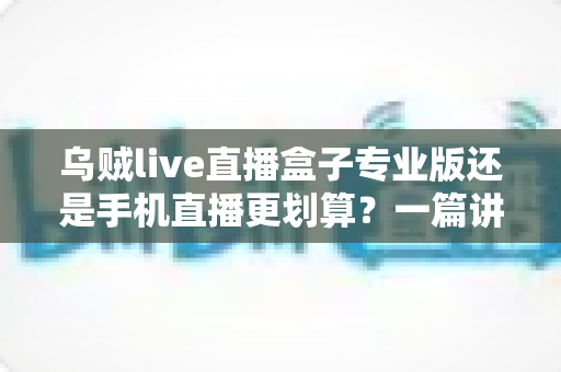 乌贼live直播盒子专业版还是手机直播更划算？一篇讲透成本与体验的深度对比指南