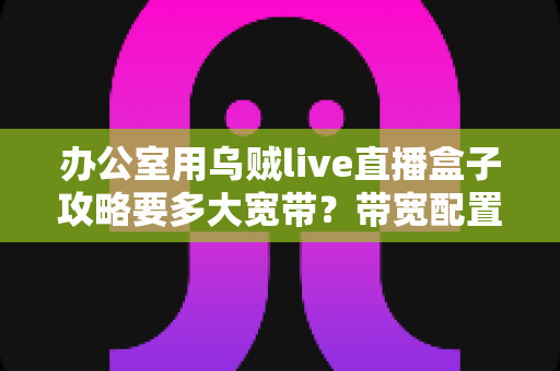办公室用乌贼live直播盒子攻略要多大宽带？带宽配置与网络优化全指南
