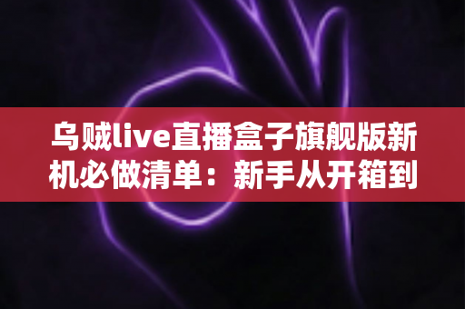 乌贼live直播盒子旗舰版新机必做清单:新手从开箱到稳定开播的完整设置指南 乌贼live直播盒子旗舰版新机必做清单:新手从开箱到稳定开播的完整设置指南